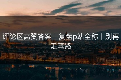 评论区高赞答案｜复盘p站全称｜别再走弯路