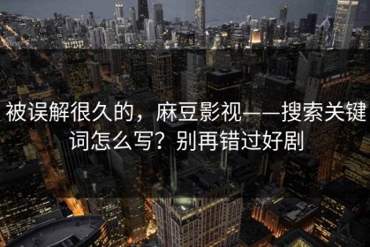 被误解很久的，麻豆影视——搜索关键词怎么写？别再错过好剧