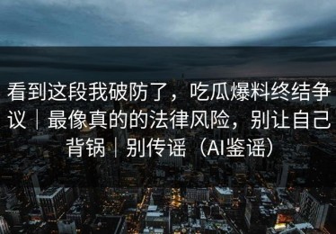 看到这段我破防了，吃瓜爆料终结争议｜最像真的的法律风险，别让自己背锅｜别传谣（AI鉴谣）