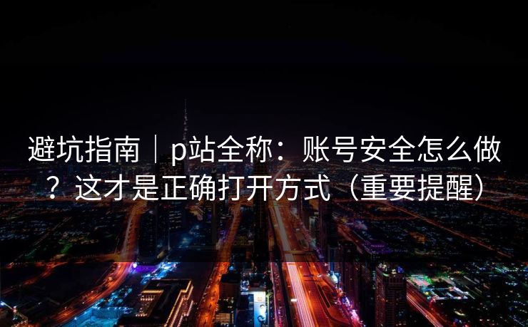 避坑指南|p站全称:账号安全怎么做?这才是正确打开方式(重要提醒) 避坑指南|p站全称:账号安全怎么做?这才是正确打开方式(重要提醒)