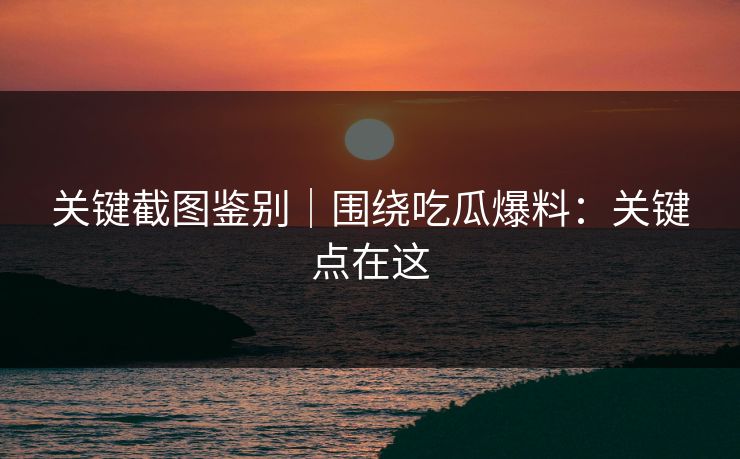 关键截图鉴别｜围绕吃瓜爆料：关键点在这