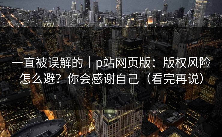 一直被误解的｜p站网页版：版权风险怎么避？你会感谢自己（看完再说）