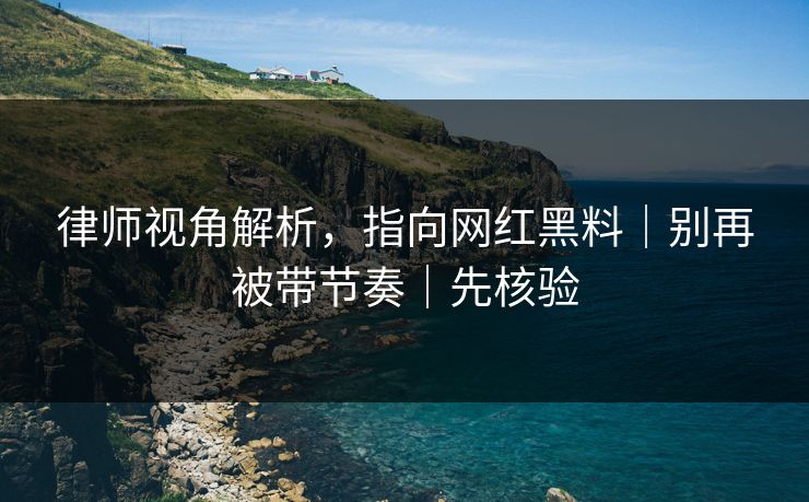 律师视角解析,指向网红黑料|别再被带节奏|先核验 律师视角解析,指向网红黑料|别再被带节奏|先核验