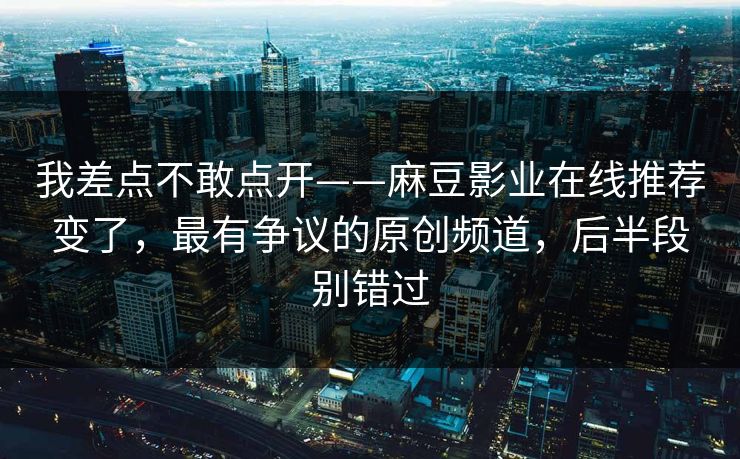 我差点不敢点开——麻豆影业在线推荐变了，最有争议的原创频道，后半段别错过