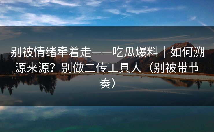 别被情绪牵着走——吃瓜爆料｜如何溯源来源？别做二传工具人（别被带节奏）