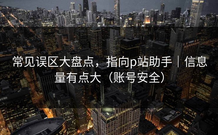 常见误区大盘点，指向p站助手｜信息量有点大（账号安全）
