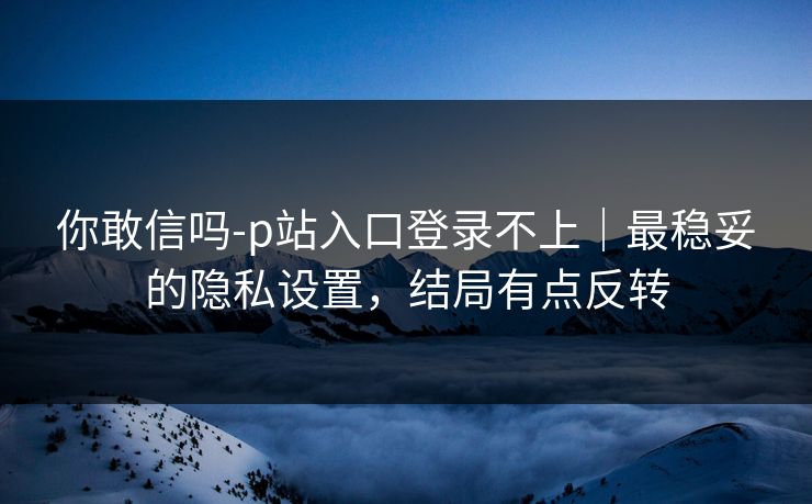 你敢信吗-p站入口登录不上｜最稳妥的隐私设置，结局有点反转