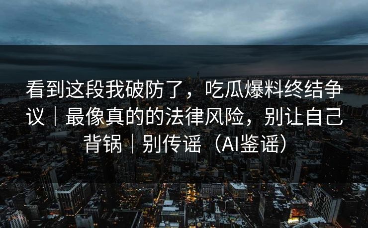 看到这段我破防了，吃瓜爆料终结争议｜最像真的的法律风险，别让自己背锅｜别传谣（AI鉴谣）