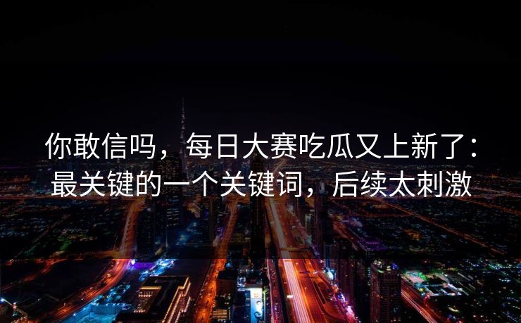你敢信吗，每日大赛吃瓜又上新了：最关键的一个关键词，后续太刺激