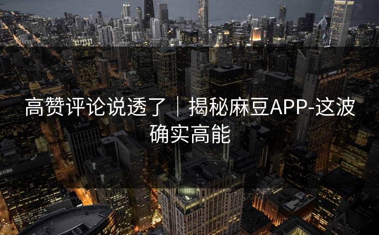 高赞评论说透了｜揭秘麻豆APP-这波确实高能