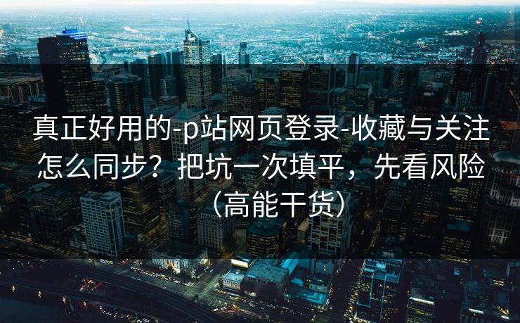 真正好用的-p站网页登录-收藏与关注怎么同步？把坑一次填平，先看风险（高能干货）