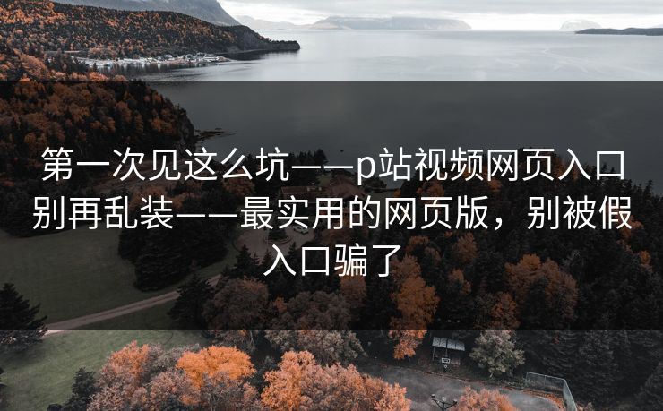 第一次见这么坑——p站视频网页入口别再乱装——最实用的网页版，别被假入口骗了