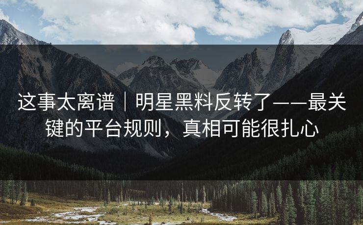 这事太离谱｜明星黑料反转了——最关键的平台规则，真相可能很扎心