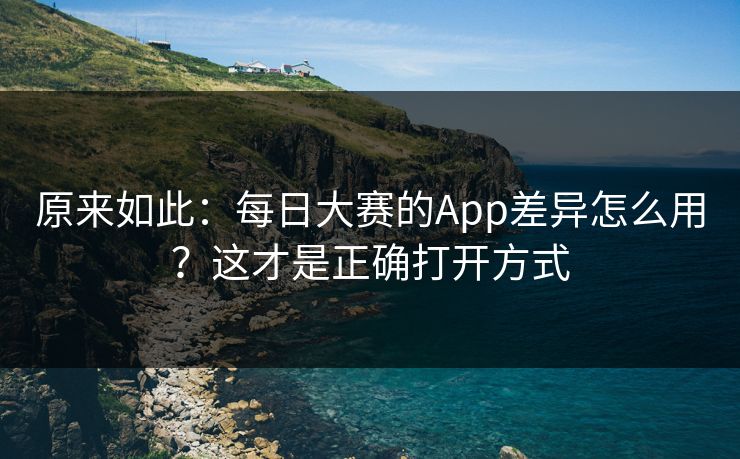 原来如此：每日大赛的App差异怎么用？这才是正确打开方式