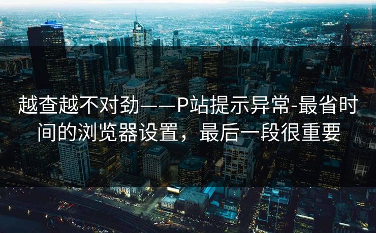 越查越不对劲——P站提示异常-最省时间的浏览器设置，最后一段很重要