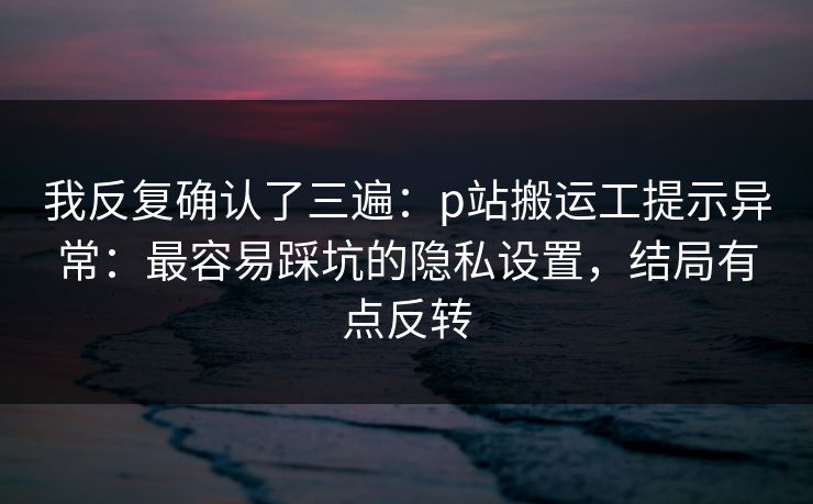 我反复确认了三遍：p站搬运工提示异常：最容易踩坑的隐私设置，结局有点反转
