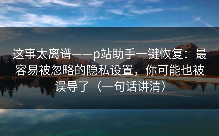 这事太离谱——p站助手一键恢复：最容易被忽略的隐私设置，你可能也被误导了（一句话讲清）