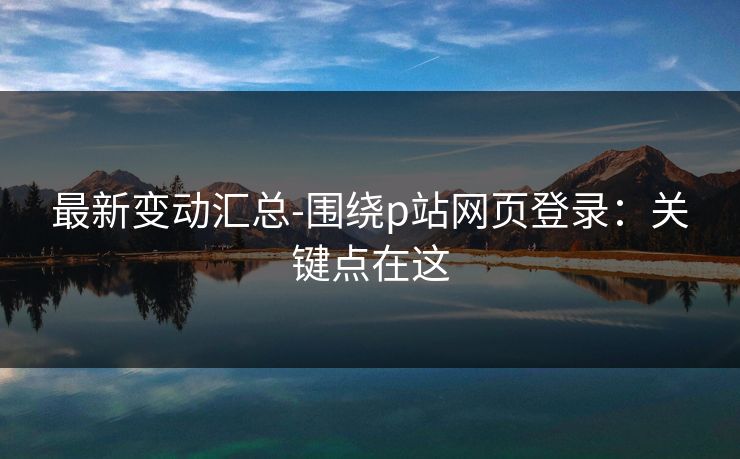 最新变动汇总-围绕p站网页登录：关键点在这