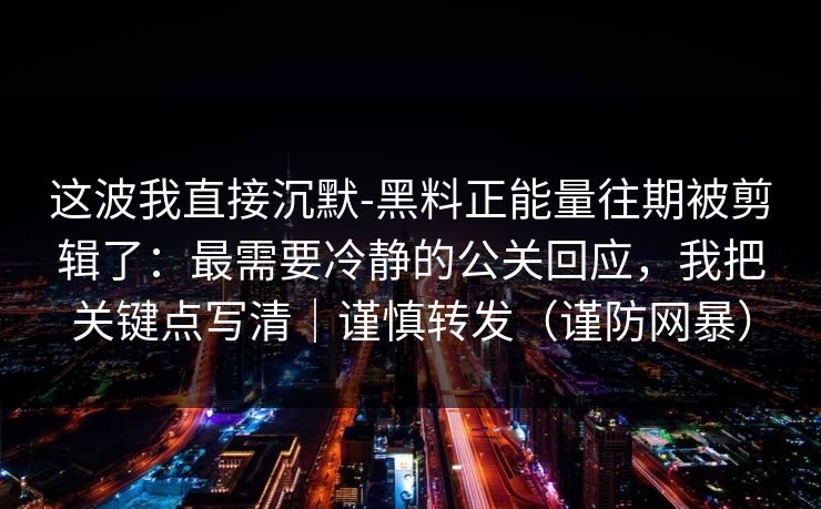 这波我直接沉默-黑料正能量往期被剪辑了：最需要冷静的公关回应，我把关键点写清｜谨慎转发（谨防网暴）