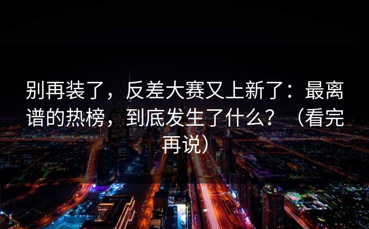 别再装了，反差大赛又上新了：最离谱的热榜，到底发生了什么？（看完再说）