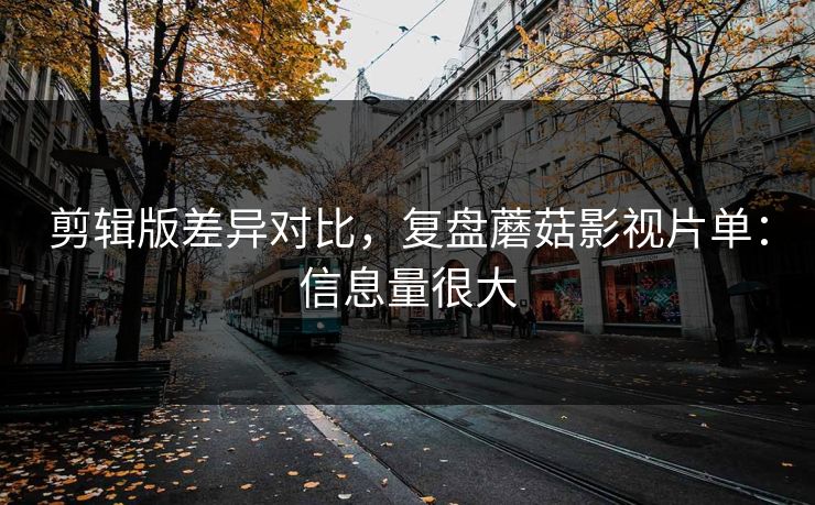 剪辑版差异对比，复盘蘑菇影视片单：信息量很大