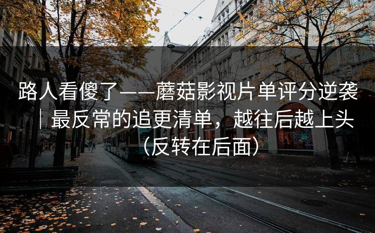路人看傻了——蘑菇影视片单评分逆袭｜最反常的追更清单，越往后越上头（反转在后面）