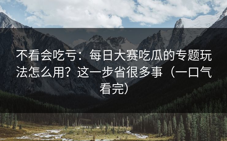 不看会吃亏：每日大赛吃瓜的专题玩法怎么用？这一步省很多事（一口气看完）