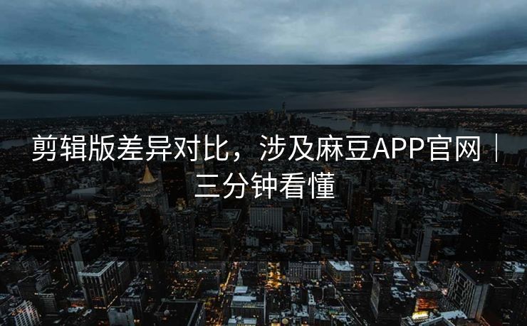 剪辑版差异对比，涉及麻豆APP官网｜三分钟看懂
