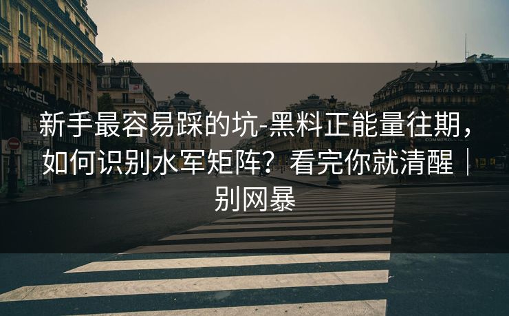 新手最容易踩的坑-黑料正能量往期，如何识别水军矩阵？看完你就清醒｜别网暴
