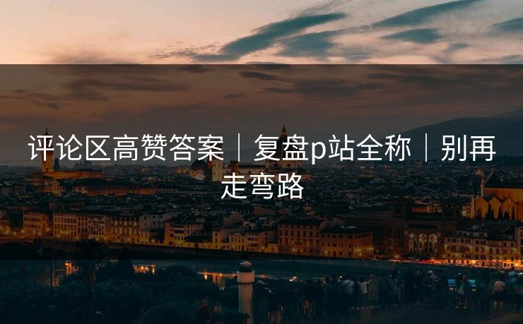评论区高赞答案｜复盘p站全称｜别再走弯路