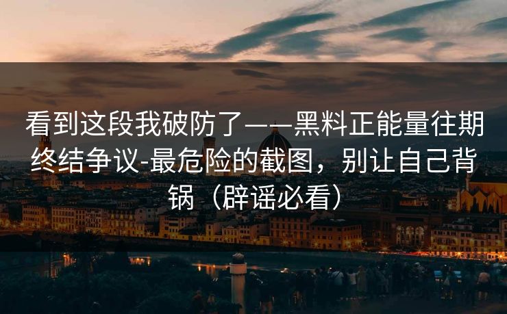 看到这段我破防了——黑料正能量往期终结争议-最危险的截图，别让自己背锅（辟谣必看）