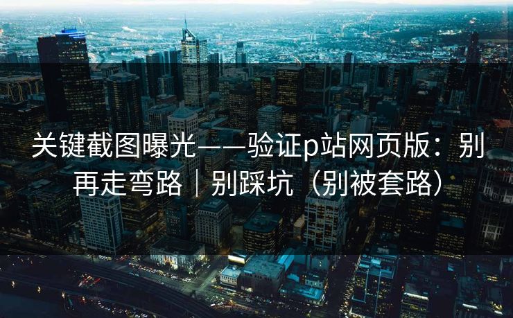 关键截图曝光——验证p站网页版：别再走弯路｜别踩坑（别被套路）