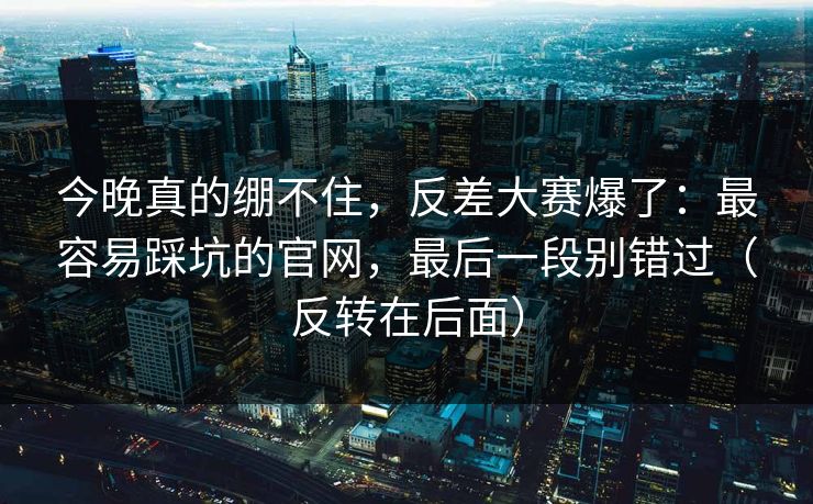 今晚真的绷不住，反差大赛爆了：最容易踩坑的官网，最后一段别错过（反转在后面）