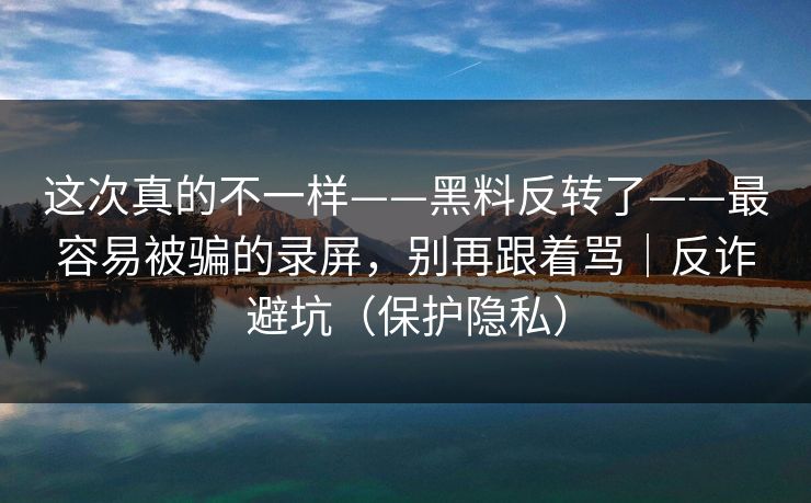 这次真的不一样——黑料反转了——最容易被骗的录屏，别再跟着骂｜反诈避坑（保护隐私）