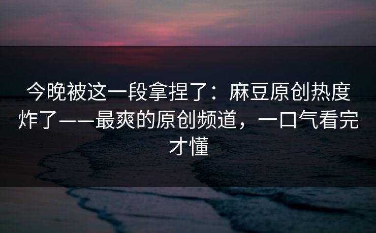 今晚被这一段拿捏了：麻豆原创热度炸了——最爽的原创频道，一口气看完才懂