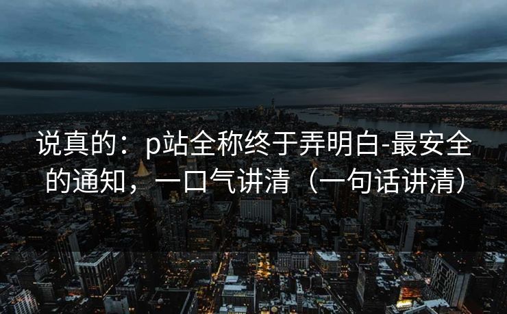 说真的：p站全称终于弄明白-最安全的通知，一口气讲清（一句话讲清）