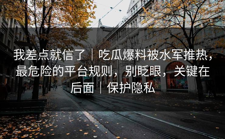 我差点就信了｜吃瓜爆料被水军推热，最危险的平台规则，别眨眼，关键在后面｜保护隐私