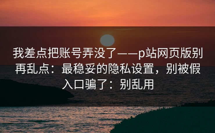 我差点把账号弄没了——p站网页版别再乱点：最稳妥的隐私设置，别被假入口骗了：别乱用