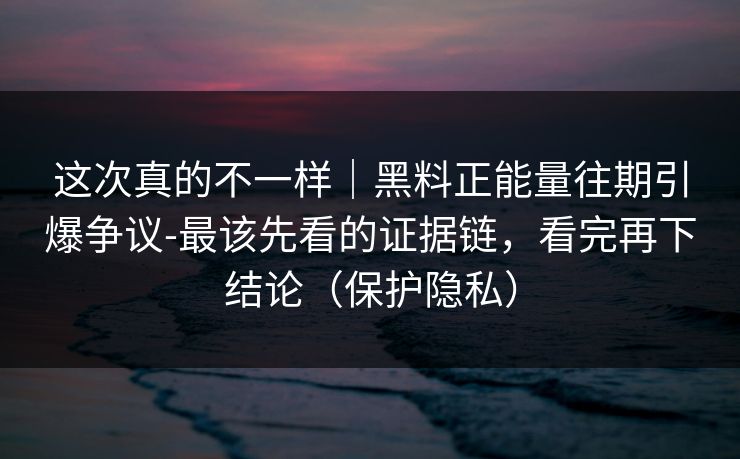 这次真的不一样｜黑料正能量往期引爆争议-最该先看的证据链，看完再下结论（保护隐私）