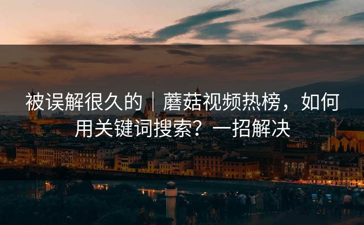 被误解很久的｜蘑菇视频热榜，如何用关键词搜索？一招解决