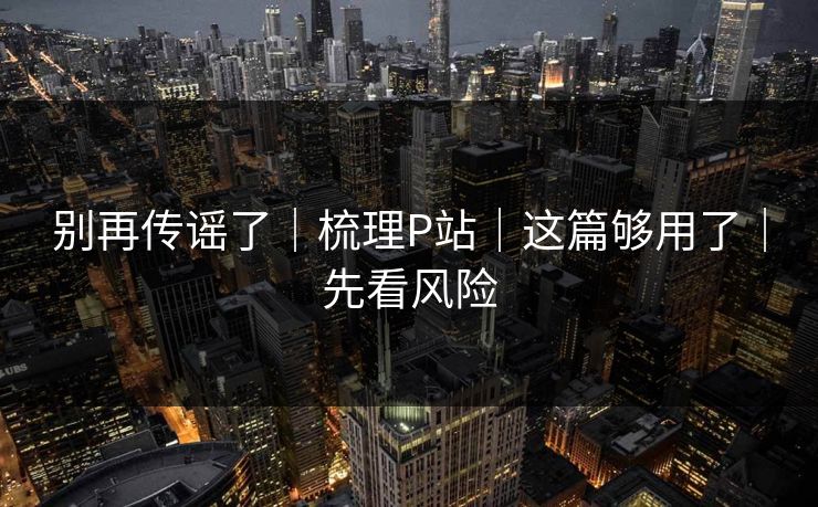 别再传谣了｜梳理P站｜这篇够用了｜先看风险