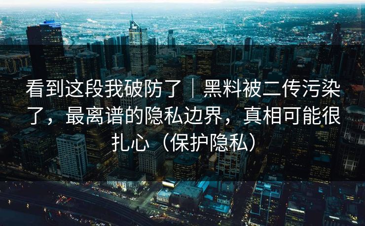 看到这段我破防了｜黑料被二传污染了，最离谱的隐私边界，真相可能很扎心（保护隐私）