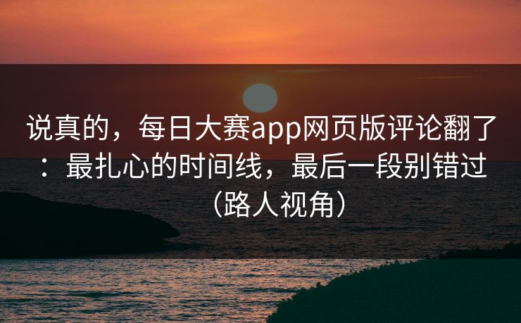 说真的，每日大赛app网页版评论翻了：最扎心的时间线，最后一段别错过（路人视角）