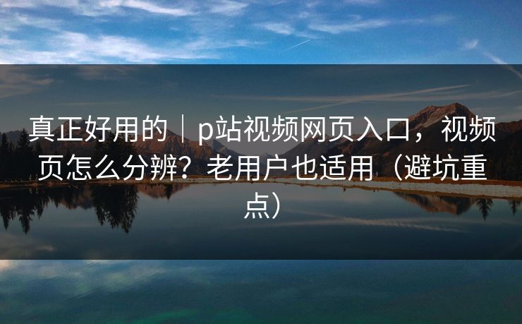真正好用的｜p站视频网页入口，视频页怎么分辨？老用户也适用（避坑重点）