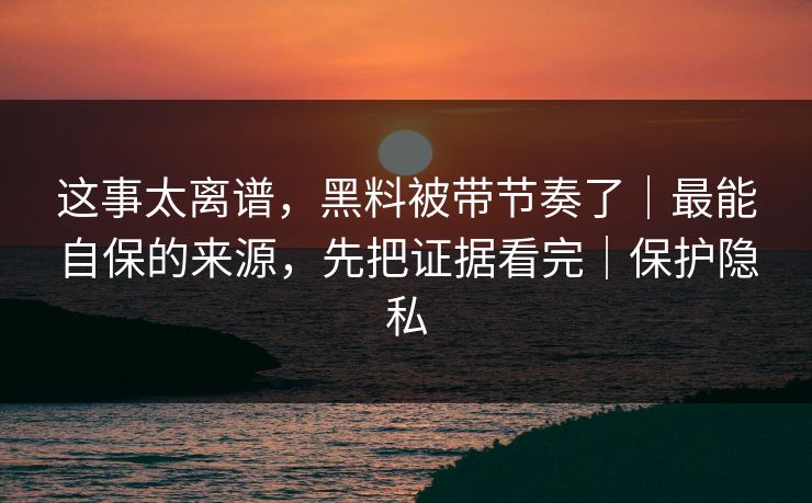 这事太离谱，黑料被带节奏了｜最能自保的来源，先把证据看完｜保护隐私