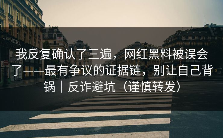 我反复确认了三遍，网红黑料被误会了——最有争议的证据链，别让自己背锅｜反诈避坑（谨慎转发）