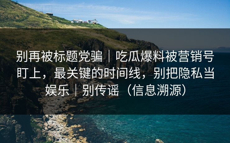 别再被标题党骗｜吃瓜爆料被营销号盯上，最关键的时间线，别把隐私当娱乐｜别传谣（信息溯源）