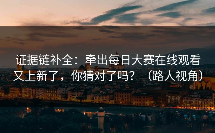 证据链补全：牵出每日大赛在线观看又上新了，你猜对了吗？（路人视角）