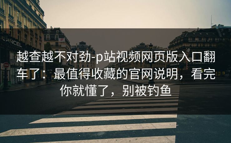 越查越不对劲-p站视频网页版入口翻车了：最值得收藏的官网说明，看完你就懂了，别被钓鱼