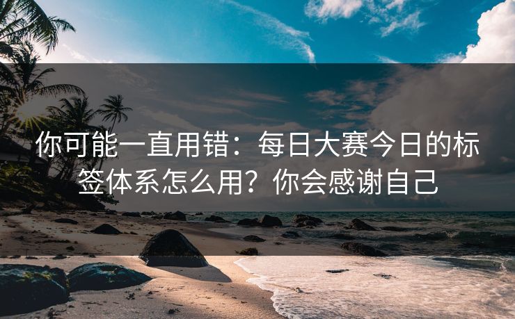 你可能一直用错：每日大赛今日的标签体系怎么用？你会感谢自己
